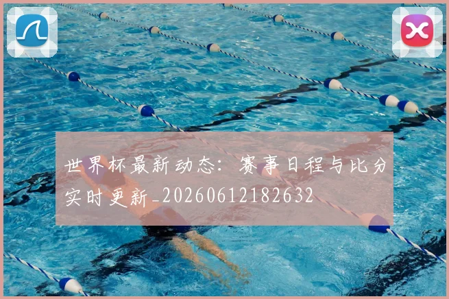 世界杯最新动态:赛事日程与比分实时更新_20260612182632