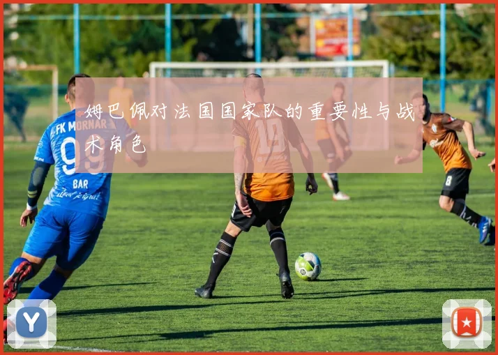 姆巴佩对法国国家队的重要性与战术角色