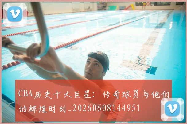 CBA历史十大巨星:传奇球员与他们的辉煌时刻_20260608144951