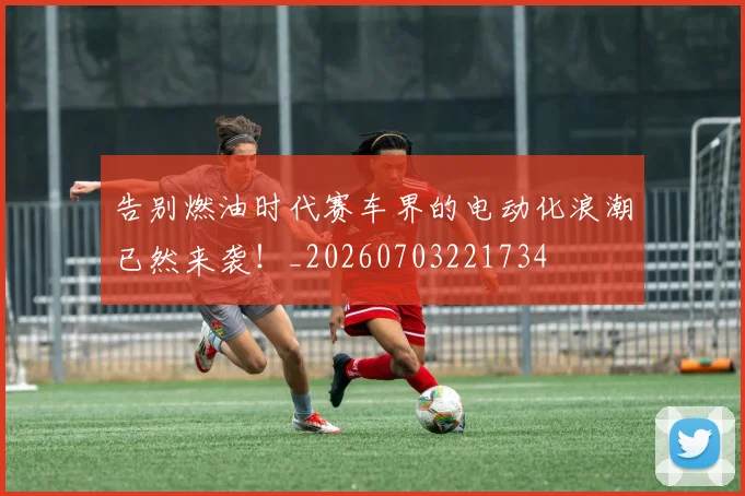 告别燃油时代赛车界的电动化浪潮已然来袭!_20260703221734