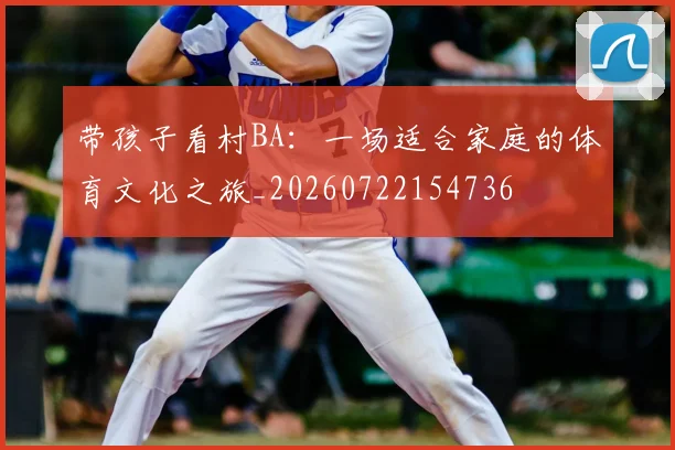 带孩子看村BA:一场适合家庭的体育文化之旅_20260722154736