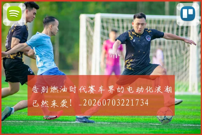 告别燃油时代赛车界的电动化浪潮已然来袭！_20260703221734