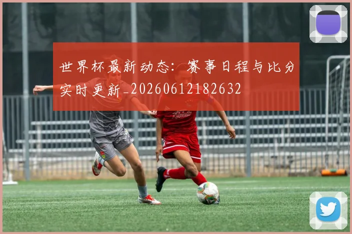 世界杯最新动态:赛事日程与比分实时更新_20260612182632