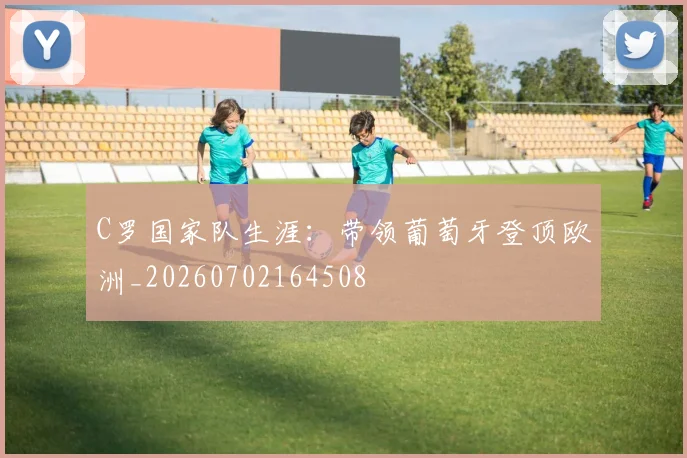 C罗国家队生涯:带领葡萄牙登顶欧洲_20260702164508