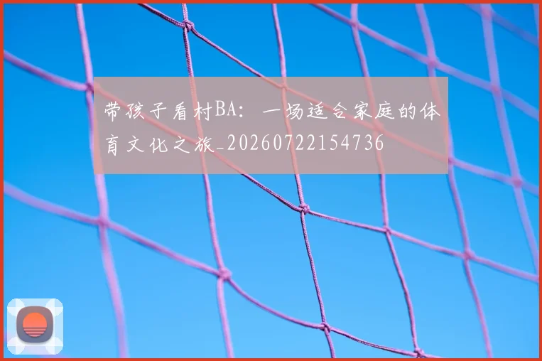 带孩子看村BA：一场适合家庭的体育文化之旅_20260722154736