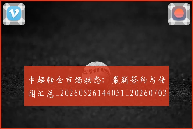 中超转会市场动态:最新签约与传闻汇总_20260526144051_20260703205430
