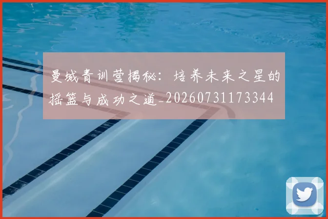 曼城青训营揭秘:培养未来之星的摇篮与成功之道_20260731173344