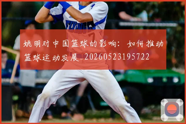 姚明对中国篮球的影响：如何推动篮球运动发展_20260523195722