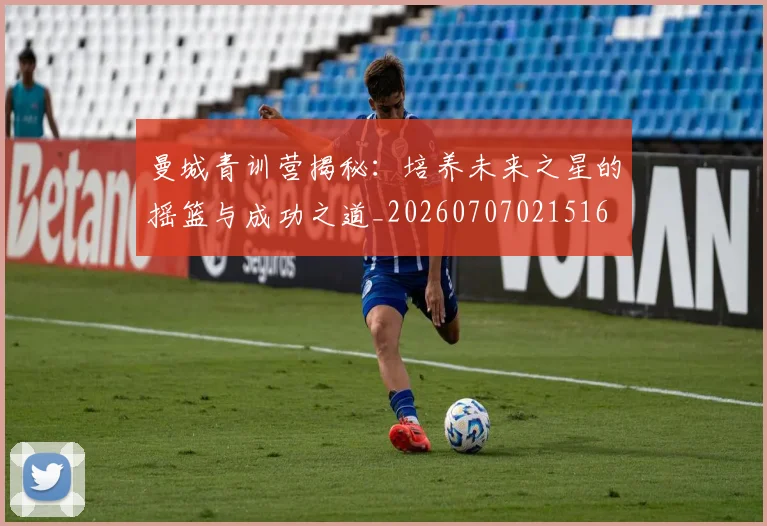曼城青训营揭秘：培养未来之星的摇篮与成功之道_20260707021516