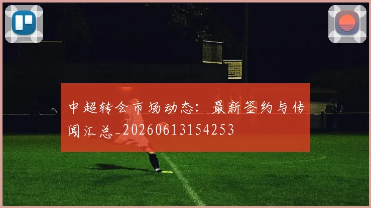 中超转会市场动态：最新签约与传闻汇总_20260613154253