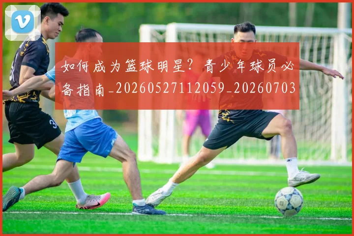 如何成为篮球明星？青少年球员必备指南_20260527112059_20260703230632