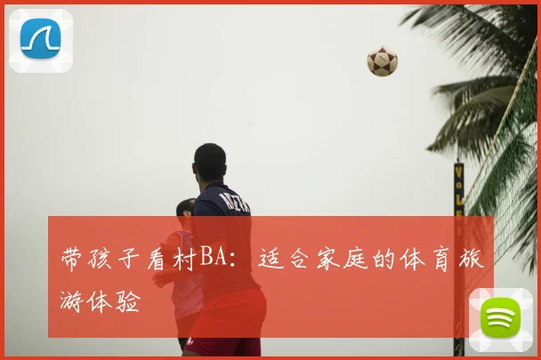 带孩子看村BA：适合家庭的体育旅游体验