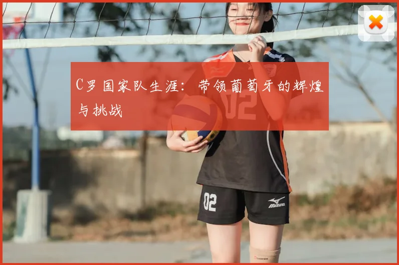 C罗国家队生涯:带领葡萄牙的辉煌与挑战
