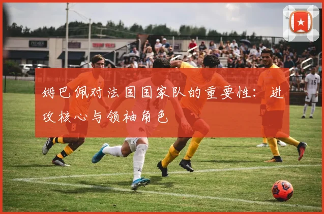姆巴佩对法国国家队的重要性：进攻核心与领袖角色
