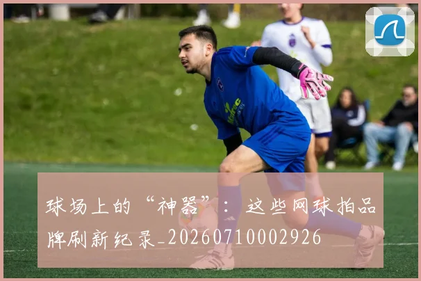 球场上的“神器”：这些网球拍品牌刷新纪录_20260710002926