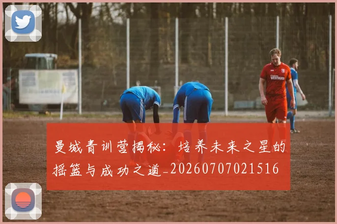 曼城青训营揭秘：培养未来之星的摇篮与成功之道_20260707021516