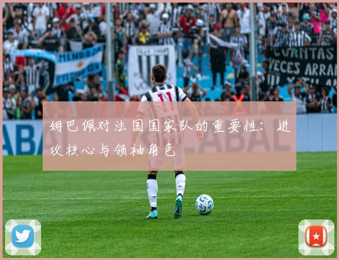 姆巴佩对法国国家队的重要性：进攻核心与领袖角色