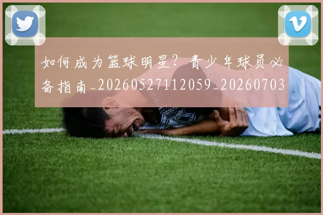 如何成为篮球明星？青少年球员必备指南_20260527112059_20260703230632