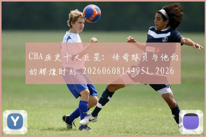 CBA历史十大巨星：传奇球员与他们的辉煌时刻_20260608144951_20260701210250