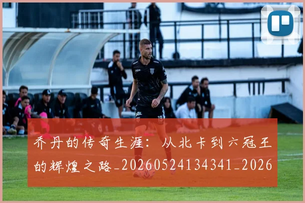 乔丹的传奇生涯:从北卡到六冠王的辉煌之路_20260524134341_20260703210337_20260716192314