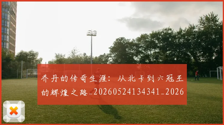 乔丹的传奇生涯：从北卡到六冠王的辉煌之路_20260524134341_20260703210337_20260716192314