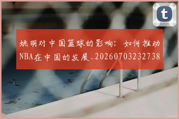 姚明对中国篮球的影响：如何推动NBA在中国的发展_20260703232738_20260720191813