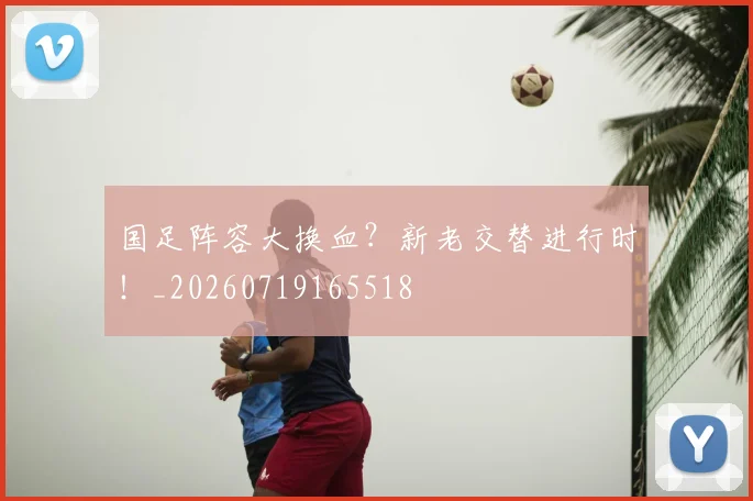 国足阵容大换血？新老交替进行时！_20260719165518